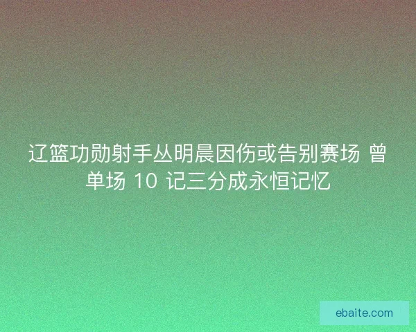 辽篮功勋射手丛明晨因伤或告别赛场 曾单场 10 记三分成永恒记忆