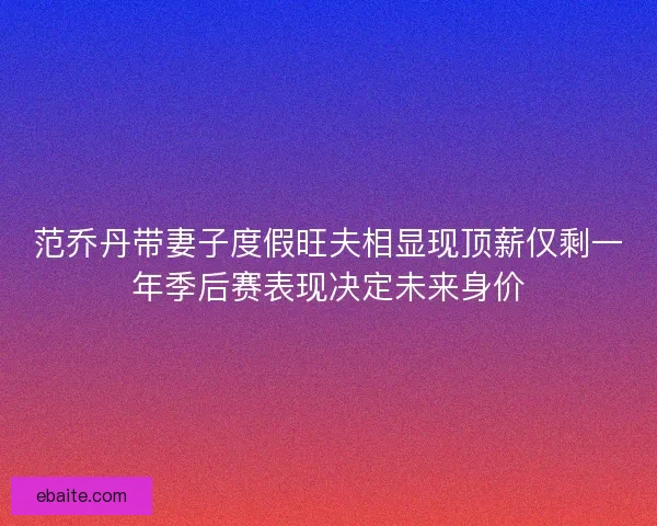 范乔丹带妻子度假旺夫相显现顶薪仅剩一年季后赛表现决定未来身价