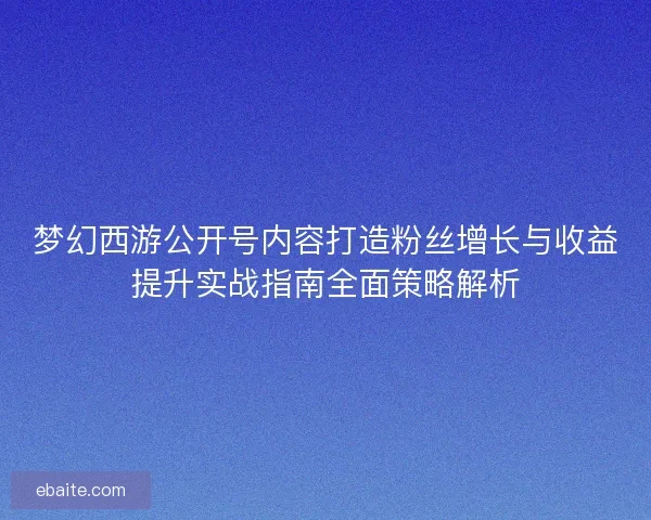 梦幻西游公开号内容打造粉丝增长与收益提升实战指南全面策略解析