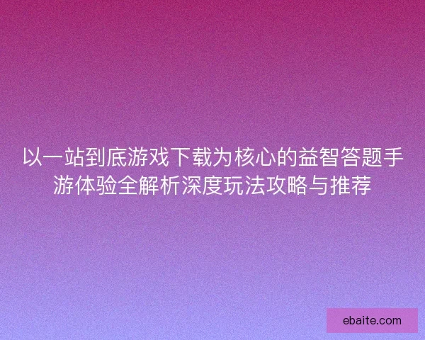 以一站到底游戏下载为核心的益智答题手游体验全解析深度玩法攻略与推荐