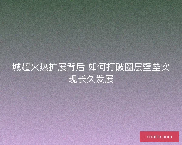 城超火热扩展背后 如何打破圈层壁垒实现长久发展