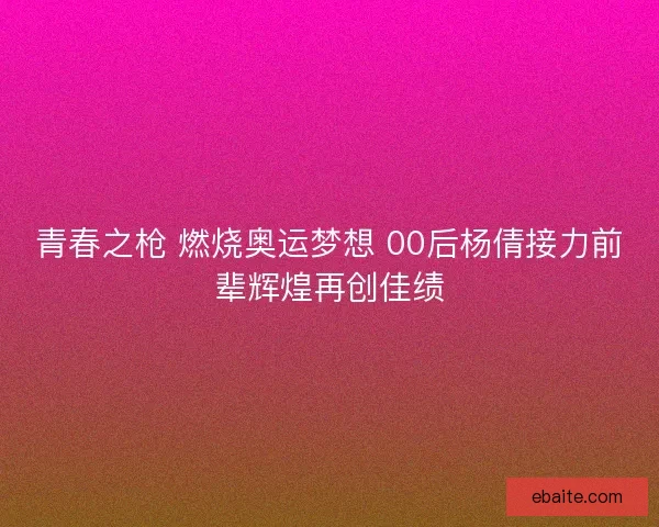 青春之枪 燃烧奥运梦想 00后杨倩接力前辈辉煌再创佳绩