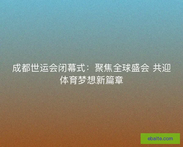 成都世运会闭幕式：聚焦全球盛会 共迎体育梦想新篇章