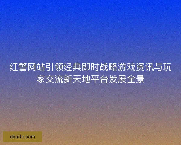 红警网站引领经典即时战略游戏资讯与玩家交流新天地平台发展全景