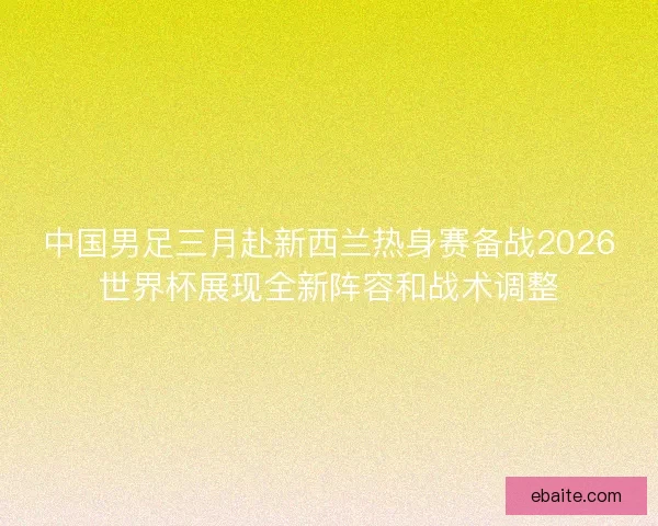 中国男足三月赴新西兰热身赛备战2026世界杯展现全新阵容和战术调整