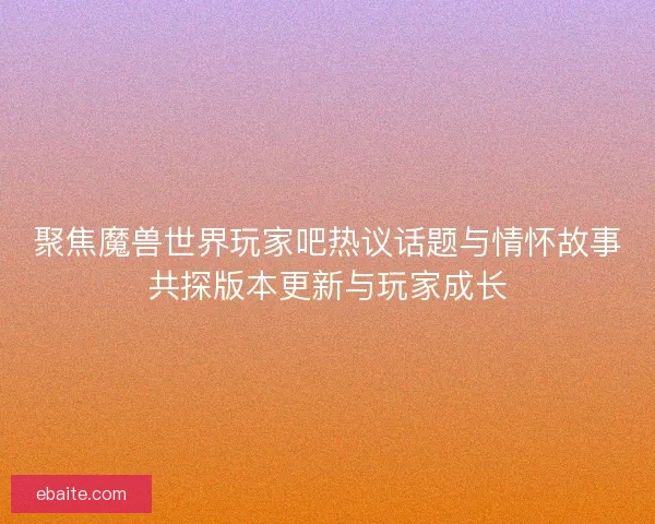聚焦魔兽世界玩家吧热议话题与情怀故事共探版本更新与玩家成长