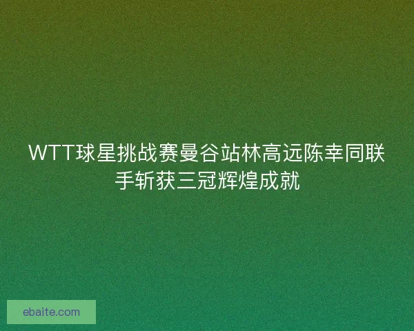 WTT球星挑战赛曼谷站林高远陈幸同联手斩获三冠辉煌成就