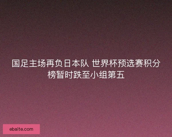 国足主场再负日本队 世界杯预选赛积分榜暂时跌至小组第五