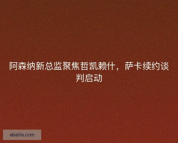 阿森纳新总监聚焦哲凯赖什，萨卡续约谈判启动