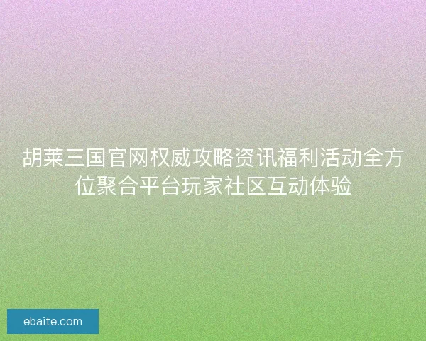 胡莱三国官网权威攻略资讯福利活动全方位聚合平台玩家社区互动体验