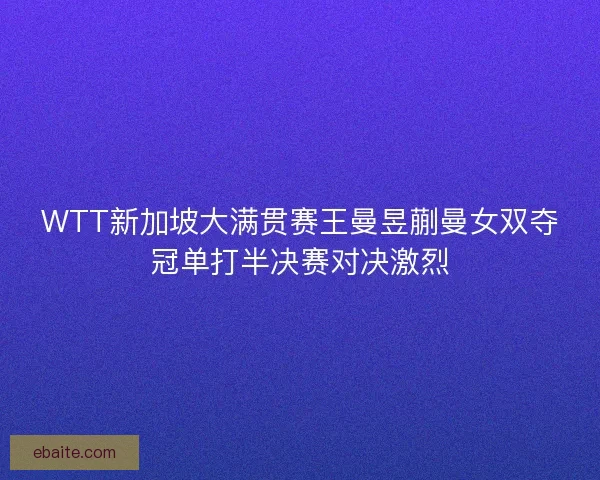 WTT新加坡大满贯赛王曼昱蒯曼女双夺冠单打半决赛对决激烈
