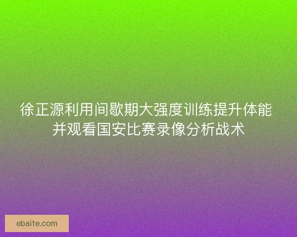徐正源利用间歇期大强度训练提升体能 并观看国安比赛录像分析战术